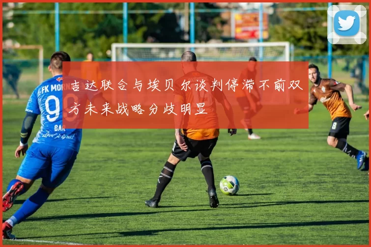 吉达联合与埃贝尔谈判停滞不前双方未来战略分歧明显