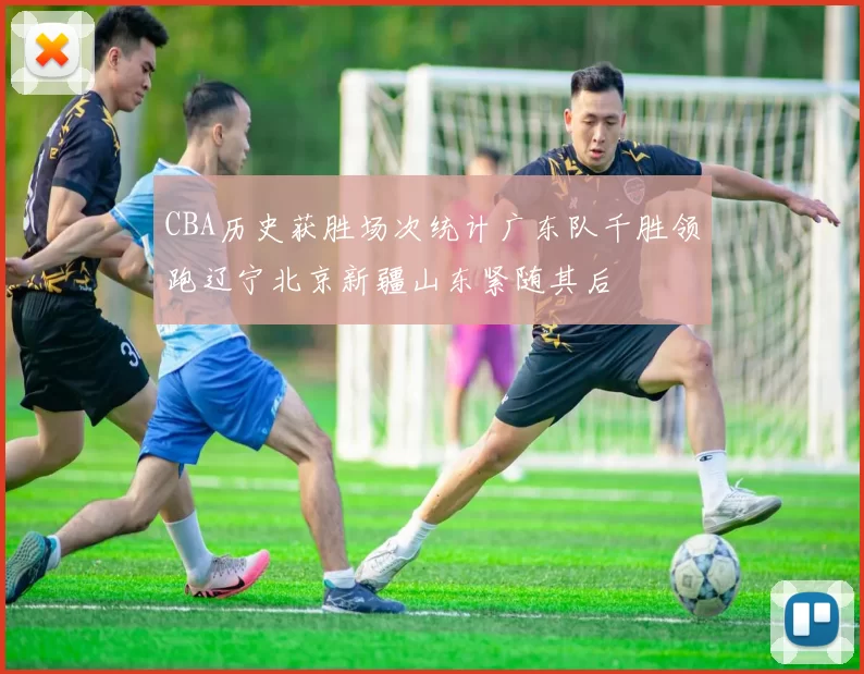 CBA历史获胜场次统计广东队千胜领跑辽宁北京新疆山东紧随其后