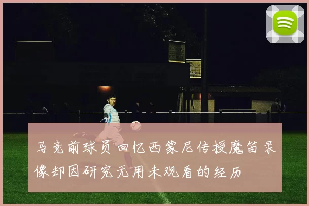马竞前球员回忆西蒙尼传授魔笛录像却因研究无用未观看的经历