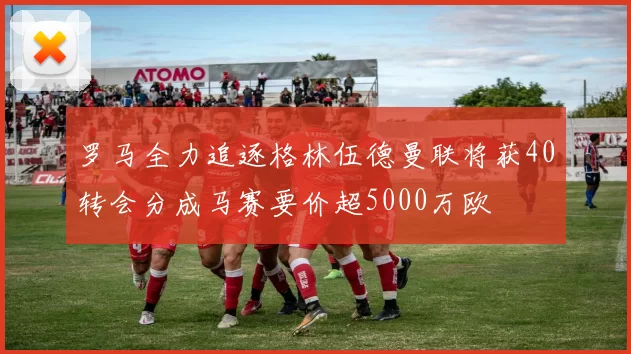 罗马全力追逐格林伍德曼联将获40转会分成马赛要价超5000万欧