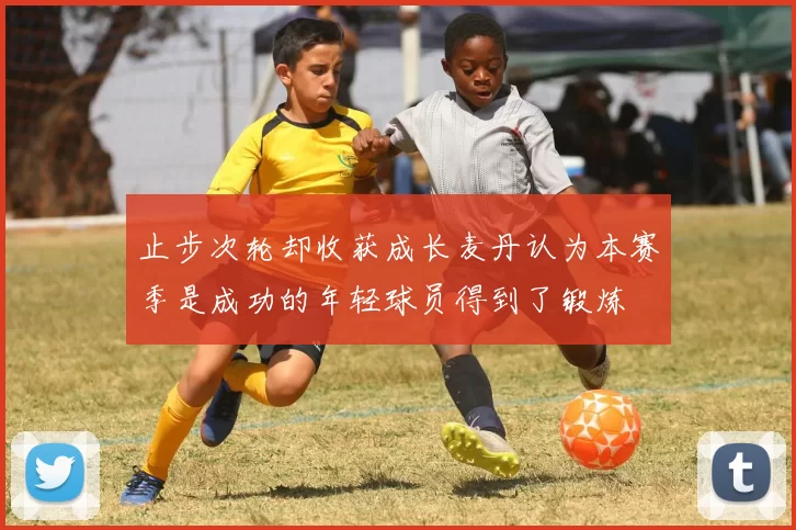 止步次轮却收获成长麦丹认为本赛季是成功的年轻球员得到了锻炼