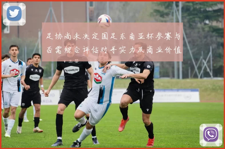 足协尚未决定国足东南亚杯参赛与否需综合评估对手实力及商业价值