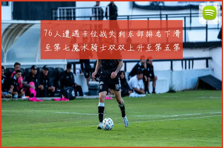 76人遭遇卡位战失利东部排名下滑至第七魔术骑士双双上升至第五第六位