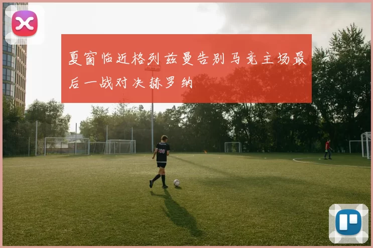 夏窗临近格列兹曼告别马竞主场最后一战对决赫罗纳