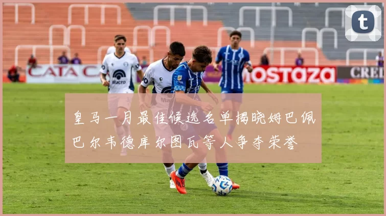 皇马一月最佳候选名单揭晓姆巴佩巴尔韦德库尔图瓦等人争夺荣誉