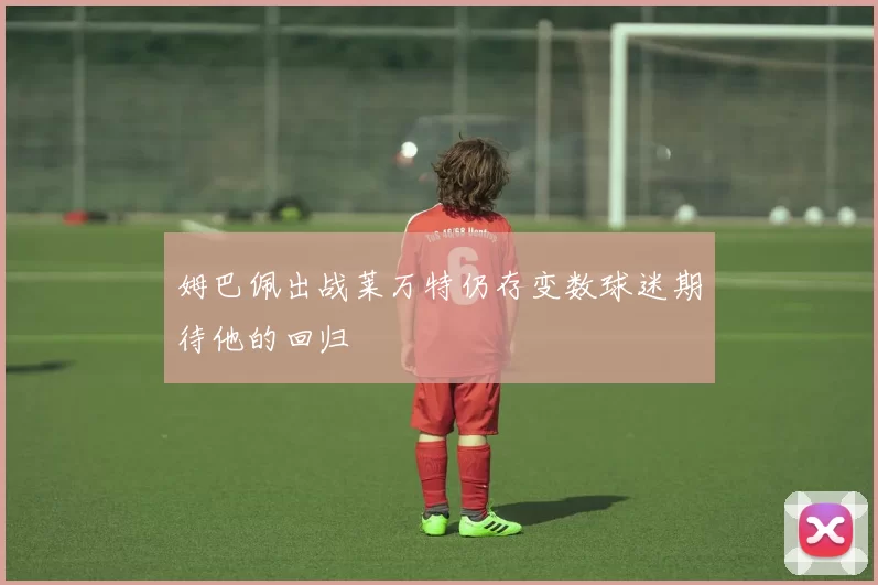 姆巴佩出战莱万特仍存变数球迷期待他的回归