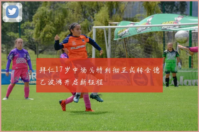 拜仁17岁中场戈特利彻正式转会德乙波鸿开启新征程
