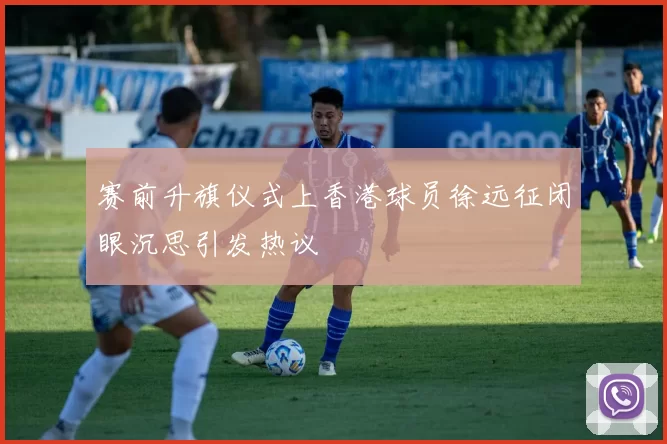 赛前升旗仪式上香港球员徐远征闭眼沉思引发热议