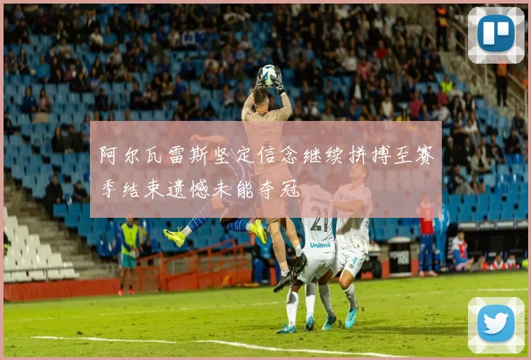 阿尔瓦雷斯坚定信念继续拼搏至赛季结束遗憾未能夺冠